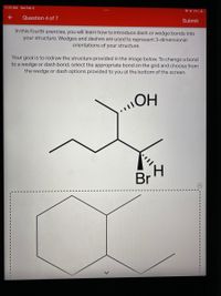 11:13 AM Sat Feb 5
* © 2% 4
Question 4 of 7
Submit
In this fourth exercise, you will learn how to introduce dash or wedge bonds into
your structure. Wedges and dashes are used to represent 3-dimensional
orientations of your structure.
Your goal is to redraw the structure provided in the image below. To change a bond
to a wedge or dash bond, select the appropriate bond on the grid and choose from
the wedge or dash options provided to you at the bottom of the screen.
H.
Br
