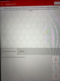 11:13 AM Sat Feb 5
Done
Question 4 of 7
In this fourth exercise, you will learn how to introduce dash or wedge bonds into
2 dimoncional.
Orotrunture Wedaeeand dechee oreueed to ron
Atoms, Bonds and Rings
Charges
Draw or tap a new bond to see smart suggestions.
Undo
(8)
Remove
Reset
