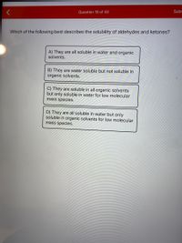 Question 16 of 40
Subr
Which of the following best describes the solubility of aldehydes and ketones?
A) They are all soluble in water and organic
solvents.
B) They are water soluble but not soluble in
organic solvents.
C) They are soluble in all organic solvents
but only soluble in water for low molecular
mass species.
D) They are all soluble in water but only
soluble in organic solvents for low molecular
mass species.
