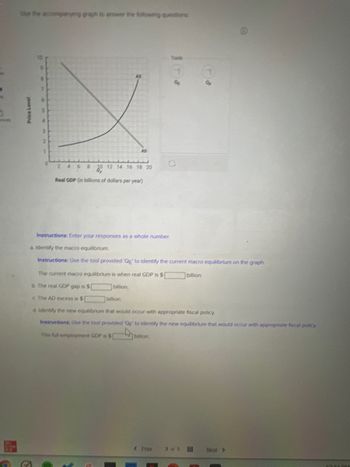 se the copspanying graph to answer the following questions
9
5
4
2
2
1
AD
2 46 8 10 12 14 16 18 20
Real GDP (in billions of dollars per year)
The current macro equilibrium is when real GDP is $
b The real GDP gap is S
billion.
The AD excess is S
billion.
Tools
Instructions: Enter your responses as a whole number.
a. Identify the macro equilibrium.
Instructions: Use the tool provided 'Qg' to identify the current macro equilibrium on the graph.
billion.
GE
billion.
Of
d. Identify the new equilibrium that would occur with appropriate fiscal policy.
Instructions. Use the tool provided Qf to identify the new equilibrium that would occur with appropriate fiscal policy
This full-employment GOP is $[
< Prev 35
Next >