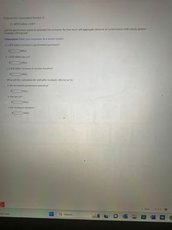 **Stimulating Aggregate Demand through Fiscal Policy: An Exercise in Economic Multipliers**

In this exercise, we explore the impact of fiscal policy on aggregate demand (AD) within an economy. The consumption function provided is:

\[ C = \$700 \text{ billion} + 0.8Y \]

Here, \(C\) represents consumption, and \(Y\) represents national income.

The government aims to stimulate the economy. We will determine the initial effect on aggregate demand at current prices (before accounting for the multiplier effect) based on three different fiscal policy actions:

**Instructions:** Enter your responses as whole numbers.

### Questions:

**a. What is the initial shift in aggregate demand due to a $30 billion increase in government purchases?**

\[ \_\_\_\_\_\_ \text{ billion} \]

**b. What is the initial shift in aggregate demand due to a $30 billion tax cut?**

\[ \_\_\_\_\_\_ \text{ billion} \]

**c. What is the initial shift in aggregate demand due to a $30 billion increase in income transfers?**

\[ \_\_\_\_\_\_ \text{ billion} \]

We will now account for the cumulative shift in aggregate demand after considering the multiplier effect for each of these fiscal actions:

**d. What will be the cumulative AD shift (after multiplier effects) due to the increased government spending?**

\[ \_\_\_\_\_\_ \text{ billion} \]

**e. What will be the cumulative AD shift (after multiplier effects) due to the tax cut?**

\[ \_\_\_\_\_\_ \text{ billion} \]

**f. What will be the cumulative AD shift (after multiplier effects) due to the increased transfers?**

\[ \_\_\_\_\_\_ \text{ billion} \]

By carrying out these calculations, students will learn how initial changes in fiscal policy can have multiplier effects that lead to larger shifts in aggregate demand. This exercise underscores the importance of understanding fiscal multipliers when crafting economic policy.