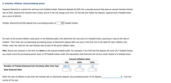 5. Interest, inflation, and purchasing power
Suppose Diamond is a sports fan and buys only football tickets. Diamond deposits $2,000 into a savings account that pays an annual nominal interest
rate of 20%. Assume this interest rate is fixed, and so it will not change over time. On the day she makes her deposit, suppose that a football ticket
has a price of $20.00.
Initially, Diamond's $2,000 deposit has a purchasing power of
100 football tickets.
For each of the annual inflation rates given in the following table, first determine the new price of a football ticket, assuming it rises at the rate of
inflation. Then enter the corresponding purchasing power of Diamond's deposit after one year in the first row of the table for each inflation rate.
Finally, enter the value for the real interest rate at each of the given inflation rates.
Hint: Round your answers in the first row down to the nearest football ticket. For example, if you find that the deposit will cover 20.7 football tickets,
you would round the purchasing power down to 20 football tickets under the assumption that Diamond will not buy seven-tenths of a football ticket.
Number of Tickets Diamond Can Purchase after One Year
Real Interest Rate
0%
100
Annual Inflation Rate
20%
%
%
23%
%
When the rate of inflation is less than the interest rate on Diamond's deposit, the purchasing power of her deposit
course of the year.
over the