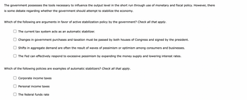 The government possesses the tools necessary to influence the output level in the short run through use of monetary and fiscal policy. However, there
is some debate regarding whether the government should attempt to stabilize the economy.
Which of the following are arguments in favor of active stabilization policy by the government? Check all that apply.
The current tax system acts as an automatic stabilizer.
Changes in government purchases and taxation must be passed by both houses of Congress and signed by the president.
Shifts in aggregate demand are often the result of waves of pessimism or optimism among consumers and businesses.
The Fed can effectively respond to excessive pessimism by expanding the money supply and lowering interest rates.
Which of the following policies are examples of automatic stabilizers? Check all that apply.
Corporate income taxes
Personal income taxes
The federal funds rate