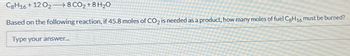 C8H16 +12 0₂8 CO₂ + 8 H₂O
Based on the following reaction, if 45.8 moles of CO₂ is needed as a product, how many moles of fuel Cg H16 must be burned?
Type your answer...