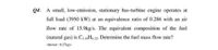 Q4: A small, low-emission, stationary bas-turbine engine operates at
full load (3950 kW) at an equivalence ratio of 0.286 with an air
flow rate of 15.9kg/s. The equivalent composition of the fuel
(natural gas) is CL6H4.32. Determine the fuel mass flow rate?
Answer : 0.27kgs
