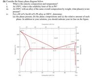 (h) Consider the binary phase diagram below.
i.
What is the eutectic composition and temperature?
At 150°C, what is the solubility limit of Sn in Pb?
At 250°C with an alloy of the same overall composition by weight, what phase(s) is/are
present?
For a 40 wt% Sn-60 wt% Pb alloy at 200°C, determine:
(a) the phase present, (b) the phase compositions and (c) the relative amount of each
phase. In addition to your solution, you should indicate your tie line on the figure.
ii.
111.
iv.
Composition (at% Sn)
20
40
60
100
327 C
600
300
Liquid
500
232 C
a +L
200
400
183°C
18.3
61.9
97.8
300
100
a +B
200
100
20
40
60
80
100
(Рb)
Composition (wt% Sn)
(Sn)
Temper ature ("C)
Temperat ure ("F)
