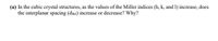 (a) In the cubic crystal structures, as the values of the Miller indices (h, k, and 1) increase, does
the interplanar spacing (dnki) increase or decrease? Why?
