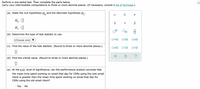 Perform a one-tailed test. Then complete the parts below.
Carry your intermediate computations to three or more decimal places. (If necessary, consult a list of formulas.)
Es
(a) State the null hypothesis H. and the alternate hypothesis H,.
Ho :0
H, :0
(b) Determine the type of test statistic to use.
O=0
|(Choose one)
(c) Find the value of the test statistic. (Round to three or more decimal places.)
O<O
(d) Find the critical value. (Round to three or more decimal places.)
(e) At the 0.01 level of significance, can the performance analyst conclude that
the mean time spent working on email that day for CSRS using the new email
client is greater than the mean time spent working on email that day for
CSRS using the old email client?
O Yes ONo
