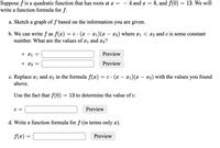 Suppose f is a quadratic function that has roots at x =
write a function formula for f.
4 and a = 8, and f(0) = 13. We will
a. Sketch a graph of f based on the information you are given.
b. We can write f as f(x)
number. What are the values of x1 and x2?
= c. (x – x1)(x – x2) where xi < x2 and c is some constant
o x1 =
Preview
o x2
Preview
c. Replace x1 and x2 in the formula f(x) = c · (x – x1)(x – x2) with the values you found
C •
-
above.
Use the fact that f(0) = 13 to determine the value of c.
с —
Preview
d. Write a function formula for f (in terms only x).
f(x) =
Preview
