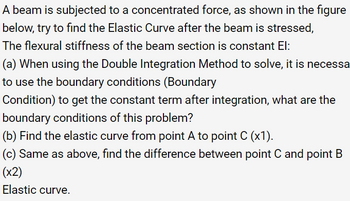 A beam is subjected to a concentrated force, as shown in the figure
below, try to find the Elastic Curve after the beam is stressed,
The flexural stiffness of the beam section is constant El:
(a) When using the Double Integration Method to solve, it is necessa
to use the boundary conditions (Boundary
Condition) to get the constant term after integration, what are the
boundary conditions of this problem?
(b) Find the elastic curve from point A to point C (x1).
(c) Same as above, find the difference between point C and point B
(x2)
Elastic curve.