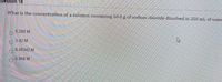 Question 18
What is the concentration of a solution containing 50.0 g of sodium chloride dissolved in 250 mL of water
0.200 M
3.42 M
0.00342 M
0.856 M
