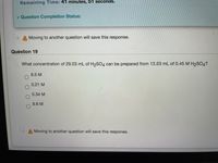 Remaining Time: 41 minutes, 51 seconds.
* Question Completion Status:
A Moving to another question will save this response.
Question 19
What concentration of 29.03 mL of H2SO4 can be prepared from 13.53 mL of 0.45 M H2SO4?
8.5 M
0.21 M
0.34 M
9.6 M
A Moving to another question will save this response.
