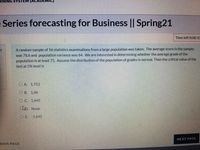 SYSTE
Series forecasting for Business || Spring21
Time left 0:08:10
Arandom sample of 16 statistics examinations from a large population was taken. The average score in the sample
was 78.6 and population variance was 64. We are interested in determining whether the average grade of the
population is at least 75. Assume the distribution of the population of grades is normal. Then the critical value of the
test at 5% level is
O A 1.753
OB. 1.96
OC 1.645
clo. None
OE 1645
NEXT PAGE
TOUS PAGE
