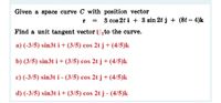 Given a space curve C with position vector
r =
3 cos 2t i + 3 sin 2t j + (8t – 4)k
Find a unit tangent vector Urto the curve.
a) (-3/5) sin3t i+(3/5) cos 2t j + (4/5)k
b) (3/5) sin3t i+ (3/5) cos 2t j +(4/5)k
c) (-3/5) sin3t i- (3/5) cos 2t j + (4/5)k
d) (-3/5) sin3t i+ (3/5) cos 2tj - (4/5)k
