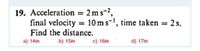 19. Acceleration = 2 ms-2,
final velocity = 10 ms-', time taken = 2 s.
Find the distance.
a) 14m
b) 15m
c) 16m
d) 17m
