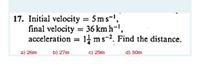 17. Initial velocity = 5ms-',
final velocity = 36 km h=',
acceleration = 14 ms-2. Find the distance.
%3D
a) 26m
b) 27m
c) 29m
d) 30m
