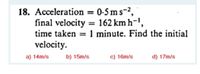 18. Acceleration = 0-5 ms-2,
final velocity = 162 km h-',
time taken = 1 minute. Find the initial
velocity.
%3D
a) 14m/s
b) 15m/s
c) 16m/s
d) 17m/s
