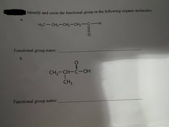 a.
Identify and circle the functional group in the following organic molecules.
H3C-CH₂-CH₂-CH₂-C-H
Functional group name:
b.
+--OH
CH3-CH-C-OH
I
CH3
Functional group name: