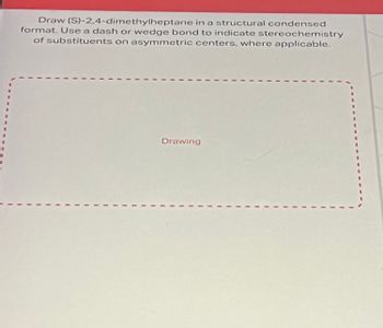 Draw (S)-2,4-dimethylheptane in a structural condensed
format. Use a dash or wedge bond to indicate stereochemistry
of substituents on asymmetric centers, where applicable.
Drawing