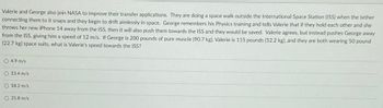 Valerie and George also join NASA to improve their transfer applications. They are doing a space walk outside the International Space Station (ISS) when the tether connecting them to it snaps and they begin to drift aimlessly in space. George remembers his Physics training and tells Valerie that if they hold each other and she throws her new iPhone 14 away from the ISS, then it will also push them towards the ISS and they would be saved. Valerie agrees, but instead pushes George away from the ISS, giving him a speed of 12 m/s. If George is 200 pounds (90.7 kg), Valerie is 115 pounds (52.2 kg), and they are both wearing 50 pound (22.7 kg) space suits, what is Valerie’s speed towards the ISS?

- ⭕ 4.9 m/s
- ⭕ 13.4 m/s
- ⭕ 18.2 m/s
- ⭕ 21.8 m/s

Explanation of the problem: This is a physics-based problem involving the conservation of momentum. By calculating the combined mass and the resulting motions after the push, we can determine Valerie's speed towards the ISS.