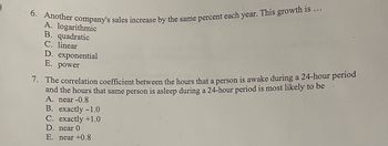 6. Another company's sales increase by the same percent each year. This growth is ...
A. logarithmic
B. quadratic
C. linear
D. exponential
E. power
7. The correlation coefficient between the hours that a person is awake during a 24-hour period
and the hours that same person is asleep during a 24-hour period is most likely to be
A. near -0.8
B. exactly -1.0
C. exactly +1.0
D. near 0
E. near +0.8