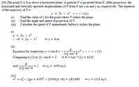 A4) The point O is 8 m above a horizontal plane. A particle P is projected from 0. After projection, the
horizontal and vertically upwards displacements of P from O are x m and y m, respectively. The equation
of the trajectory of P is
y = 2x – x? ----(1).
(i)
Find the value of x for the point where P strikes the plane.
Find the angle and speed of projection of P.
(ii)
Calculate the speed of P immediately before it strikes the plane.
(ii)
(i)
y = 2x – x?
: -8 = 2x – x²
= x = 4 m
(ii)
Equation for trajectory: y = tan e x –:
-- (2)
2v, cos? e
= 0 = tan-(2) = 63.4°
Comparing to (2) to (1): tan e = 2
and
2v cos? e
= vo = 4.95 m/s
= 1
(iii)
v² = v3 – 2gy = 4.952 – 2(9.81)(-8)
= v = 13.5 m/s
= 181.485
%3D
