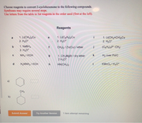 Choose reagents to convert 2-cyclohexenone to the following compounds.
Syntheses may require several steps.
Use letters from the table to list reagents in the order used (first at the left).
Reagents
1. Li(CH3)2Cu
2. H30*
1. Li(CeHs)2Cu
2. H30*
1. Li(CH2=CH)2Cu
2. H3O*
a
b.
1. NaBH,
CH2l2 / Zn(Cu) / ether
(CgHs)3P*-CH2
2. H,O*
NH3 / KOH
1. CH3M9B / dry ether
2 H30*
H2 over Pd/C
H2NNH2 / KOH
h
HN(CH3)2
KMNO4 / H30*
CH3
b)
Submit Answer
Try Another Verslon
1 item attempt remaining
