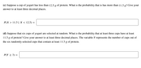 (c) Suppose a cup of yogurt has less than 12.5 g of protein. What is the probability that is has more than 11.5 g? Give your
answer to at least three decimal places.
P(X > 11.5 | X < 12.5) =
(d) Suppose that six cups of yogurt are selected at random. What is the probability that at least three cups have at least
11.5 g of protein? Give your answer to at least three decimal places. The variable Y represents the number of cups out of
the six randomly-selected cups that contain at least 11.5 g of protein.
P(Y 2 3) =
