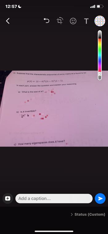 IN
12:57
<
+
T
15. Suppose that the characteristic polynomial of some matrix A is found to be:
p(a) = (2-4)³ ((a− 3)²(a − 1)
In each part, answer the question and explain your reasoning.
a) What is the size of A?
b) Is A invertible?
c) How many eigenspaces does A have?
Add a caption...
> Status (Custom)