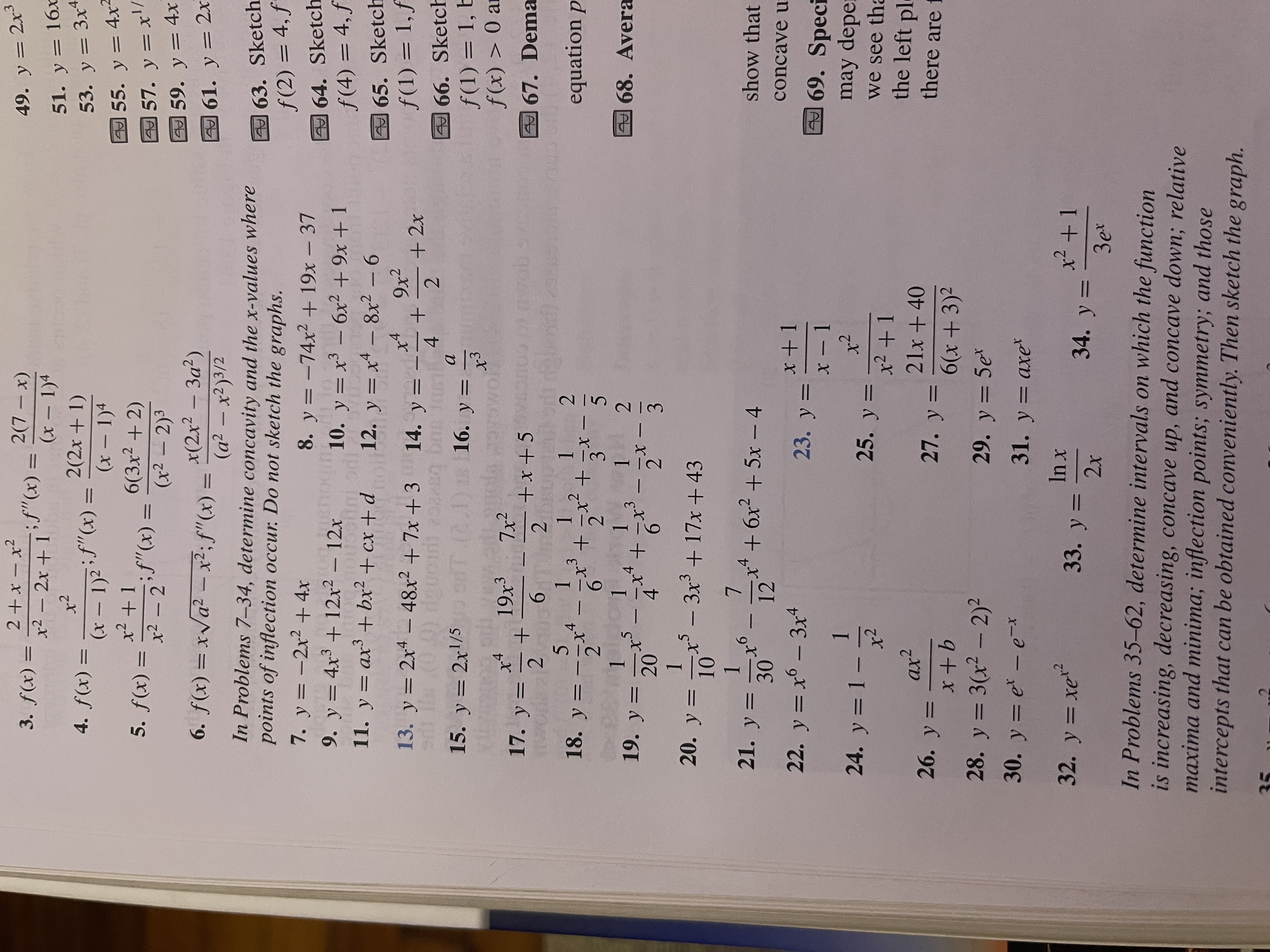 ## Text Transcription for Educational Purposes

### Problems 1-6: Function and Derivative Equations

1. **\( f(x) = \frac{2 + x - x^2}{x^2 - 2x + 1} \); \( f''(x) = \frac{2(7 - x)}{(x - 1)^4} \)**

2. **\( f(x) = \frac{-x^2}{(x - 1)^2} \); \( f''(x) = \frac{2(x + 1)}{(x - 1)^4} \)**

3. **\( f(x) = \frac{x^2 + 1}{x^2 - 2} \); \( f''(x) = \frac{6(3x^2 + 2)}{(x^2 - 2)^3} \)**

4. **\( f(x) = x\sqrt{a^2 - x^2} \); \( f''(x) = \frac{x(2x^2 - 3a^2)}{(a^2 - x^2)^{3/2}} \)**

### Problems 7-34: Determine Concavity and Points of Inflection

In these problems, determine concavity and the x-values where points of inflection occur. Do not sketch the graphs.

7. \( y = -2x^2 + 4x \)

8. \( y = -74x^2 + 19x - 37 \)

9. \( y = 4x^3 + 12x^2 - 12x \)

10. \( y = x^3 - 6x^2 + 9x + 1 \)

11. \( y = ax^3 + bx^2 + cx + d \)

12. \( y = x^4 - 8x^2 - 6 \)

13. \( y = 2x^4 - 48x^2 + 7x + 3 \)

14. \( y = \frac{x^4}{4} + \frac{9x^2}{2} + 2x \)

15. \( y = 2x^{1/5} \)

16. \( y = \frac{a}{x^3} \