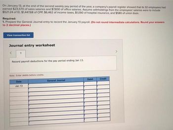 On January 13, at the end of the second weekly pay period of the year, a company's payroll register showed that its 32 employees had
earned $23,570 of sales salaries and $7,830 of office salaries. Assume withholdings from the employees' salaries were to include
$521.24 of El, $1,447.68 of CPP, $6,462 of income taxes, $1,090 of hospital insurance, and $580 of union dues.
Required:
1. Prepare the General Journal entry to record the January 13 payroll. (Do not round intermediate calculations. Round your answers
to 2 decimal places.)
View transaction list
Journal entry worksheet
Record payroll deductions for the pay period ending Jan 13.
Note: Enter debits before credits.
Date
Jan 13
General Journal
Debit
Credit