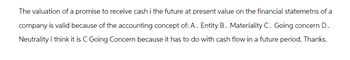 The valuation of a promise to receive cash i the future at present value on the financial statemetns of a
company is valid because of the accounting concept of: A. Entity B. Materiality C. Going concern D.
Neutrality I think it is C Going Concern because it has to do with cash flow in a future period. Thanks.