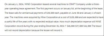 On January 1, 2024, MINE Corporation leased several machines to CRAFT Company under a three-
year operating lease agreement. The first payment occurs on lanuary list, at the beginning of the lease.
The lease calls for semiannual payments of $20,500 each, payable on June 30 and January 1 of each
year. The machines were acquired by Mine Corporation at a cost of $135,000 and are expected to have
a useful life of five years with no expected residual value. How much depreciation expense will MINE
Corporation record during the year ending December 31, 2024 ? $45,000 $27,000 $41,000 The lessor
will not record depreciation because the lessee will record it.