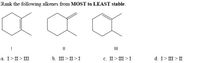 **Question:**
Rank the following alkenes from **MOST to LEAST stable**.

**Structures:**

- **I**: A cyclohexene with a methyl group attached at the carbon adjacent to the double bond.
- **II**: A cyclohexene with a methyl group attached at the carbon opposite the double bond.
- **III**: A cyclohexene with a methyl group attached at the carbon that is part of the double bond (forming an alkene with a methyl substituent).

**Answer Options:**

a. I > II > III

b. III > II > I

c. II > III > I

d. I > III > II

**Explanation:**
To determine the stability, evaluate the alkene substitution level and sterics. Alkenes generally increase in stability with more substituted double bonds. Answer the question by considering hyperconjugation and inductive effects introduced by the substituents.