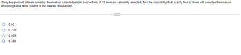 Sixty-five percent of men consider themselves knowledgeable soccer fans. If 10 men are randomly selected, find the probability that exactly four of them will consider themselves
knowledgeable fans. Round to the nearest thousandth.
0000
0.65
0.238
0.069
0.400
C