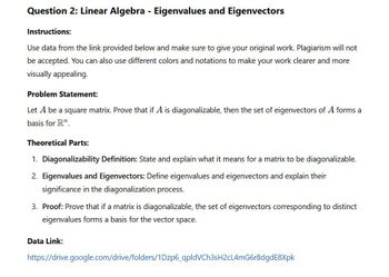 Question 2: Linear Algebra - Eigenvalues and Eigenvectors
Instructions:
Use data from the link provided below and make sure to give your original work. Plagiarism will not
be accepted. You can also use different colors and notations to make your work clearer and more
visually appealing.
Problem Statement:
Let A be a square matrix. Prove that if A is diagonalizable, then the set of eigenvectors of A forms a
basis for Rn.
Theoretical Parts:
1. Diagonalizability Definition: State and explain what it means for a matrix to be diagonalizable.
2. Eigenvalues and Eigenvectors: Define eigenvalues and eigenvectors and explain their
significance in the diagonalization process.
3. Proof: Prove that if a matrix is diagonalizable, the set of eigenvectors corresponding to distinct
eigenvalues forms a basis for the vector space.
Data Link:
https://drive.google.com/drive/folders/1Dzp6_qpldVCh3sH2cL4mG6r8dgdE8Xpk