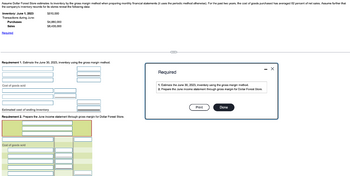 Assume Dollar Forest Store estimates its inventory by the gross margin method when preparing monthly financial statements (it uses the periodic method otherwise). For the past two years, the cost of goods purchased has averaged 62 percent of net sales. Assume further that
the company's inventory records for its stores reveal the following data:
$510,000
Inventory: June 1, 2023
Transactions during June:
Purchases
Sales
Required
Requirement 1. Estimate the June 30, 2023, inventory using the gross margin method.
Cost of goods sold
$4,880,000
$8,435,000
Estimated cost of ending inventory
Requirement 2. Prepare the June Income statement through gross margin for Dollar Forest Store.
Cost of goods sold
Required
1. Estimate the June 30, 2023, inventory using the gross margin method.
2. Prepare the June income statement through gross margin for Dollar Forest Store.
Print
Done