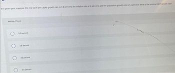in a given year, suppose the real GDP per capita growth rate is 3.8 percent, the inflation rate is 2 percent, and the population growth rate is 12 percent. What is the nominal GDP growth rate?
Multiple Choice
50 percent
38 percent
70 percent
5.8 percent