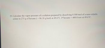 29. Calculate the vapor pressure of a solution prepared by dissolving 0.500 mol of a non-volatile
solute in 275 g of hexane (= 86.18 g/mol) at 49.6°C. Pºhexane = 400.0 torr at 49.6°C.