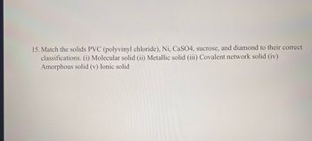 15. Match the solids PVC (polyvinyl chloride), Ni, CaSO4, sucrose, and diamond to their correct
classifications. (i) Molecular solid (ii) Metallic solid (iii) Covalent network solid (iv)
Amorphous solid (v) Ionic solid