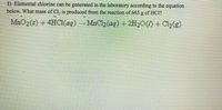 1) Elemental chlorine can be generated in the laboratory according to the equation
below. What mass of Cl, is produced from the reaction of 665 g of HCl?
MnO2(s) +4HCI(aq) MnCl2 (aq) + 2H2O(1) + Cl2(g)
