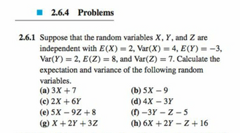 2.6.4 Problems
2.6.1 Suppose that the random variables X, Y, and Z are
independent with E(X) = 2, Var(X) = 4, E(Y) = -3,
Var(Y)=2, E(Z) = 8, and Var(Z) = 7. Calculate the
expectation and variance of the following random
variables.
(a) 3X+7
(c) 2X+6Y
(e) 5X 9Z+8
-
(g) X+2Y+3Z
(b) 5X-9
(d) 4X - 3Y
(f)-3Y-Z-5
(h) 6X+2Y-Z +16