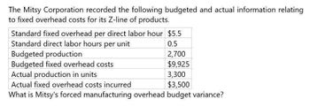 The Mitsy Corporation recorded the following budgeted and actual information relating
to fixed overhead costs for its Z-line of products.
Standard fixed overhead per direct labor hour $5.5
Standard direct labor hours per unit
Budgeted production
Budgeted fixed overhead costs
Actual production in units
Actual fixed overhead costs incurred
0.5
2,700
$9,925
3,300
$3,500
What is Mitsy's forced manufacturing overhead budget variance?