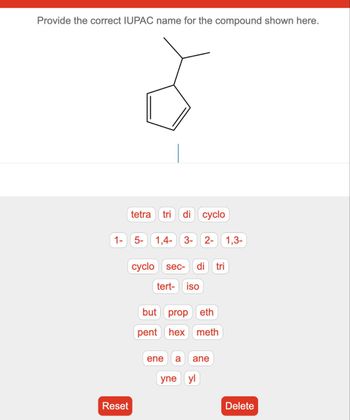 Provide the correct IUPAC name for the compound shown here.
tetra tri di cyclo
1- 5- 1,4- 3- 2- 1,3-
Reset
cyclo sec- di tri
tert- iso
but prop eth
pent hex meth
ene a ane
yne yl
Delete