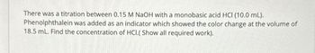 There was a titration between 0.15 M NaOH with a monobasic acid HCI (10.0 mL).
Phenolphthalein was added as an indicator which showed the color change at the volume of
18.5 mL. Find the concentration of HCI.( Show all required work).