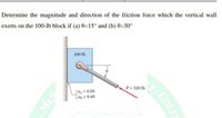 Determine the magnitude and direction of the friction force which the vertical wall
exerts on the 100-lb block if (a) 0=15° and (b) 0=30°
100 lb
P= 120 lb
SH,=0.50
H = 0.40
COLL
E
