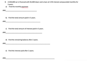 8. A $40,000 car is financed with $5,000 down and a loan at 3.5% interest compounded monthly for
5 years.
Find the monthly payment
a)
ANS
ANS
ANS
b) Find the total amount paid in 5 years.
c) Find the total amount of interest paid in 5 years.
d) Find the remaining balance after 2 years.
ANS
ANS
e) Find the interest paid after 2 years.