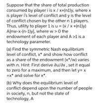 Suppose that the share of total production
consumed by player i is x / x+(n1)y, where x
is player i's level of conflict and y is the level
of conflict chosen by the other n 1 players.
Thus, utility to player 1 is u = (x / x +(n1)y)
A[nw-x-(n-1)y], where w > 0 the
endowment of each player and A >1 is a
technology parameter.
(a) Find the symmetric Nash equilibrium
level of conflict, x* and show how conflict
as a share of the endowment (x*/w) varies
with n. Hint: First derive du/əx , set it equal
to zero for a maximum, and then let y= X
=x* and solve for x*.
(b) Why does the equilibrium level of
conflict depend upon the number of people
in society, n, but not the state of
technology, A
