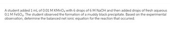 A student added 1 mL of 0.01 M KMnO4 with 6 drops of 6 M NaOH and then added drops of fresh aqueous
0.1 M FeSO4. The student observed the formation of a muddy black precipitate. Based on the experimental
observation, determine the balanced net ionic equation for the reaction that occurred.