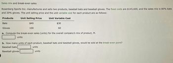 Sales mix and break-even sales
Rosenberg Sports Inc. manufactures and sells two products, baseball bats and baseball gloves. The fixed costs are $145,600, and the sales mix is 80% bats
and 20% gloves. The unit selling price and the unit variable cost for each product are as follows:
Products
Unit Selling Price
Unit Variable Cost
$40
$30
60
100
Bats
Gloves
a. Compute the break-even sales (units) for the overall company's mix of product, M.
units
b. How many units of each product, baseball bats and baseball gloves, would be sold at the break-even point?
Baseball bats
units
Baseball gloves
units